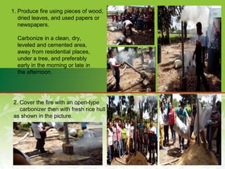 1. Produce fire using pieces of wood,
dried leaves, and used papers or
newspapers.
Carbonize in a clean, dry,
leveled and cemented area,
away from residential places,
under a tree, and preferably
early in the morning or late in
the afternoon.
2. Cover the fire with an open-type
carbonizer then with fresh rice hull
as shown in the picture.
 