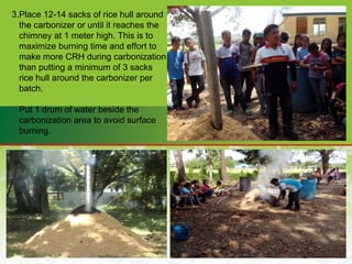 3.Place 12-14 sacks of rice hull around
the carbonizer or until it reaches the
chimney at 1 meter high. This is to
maximize burning time and effort to
make more CRH during carbonization
than putting a minimum of 3 sacks
rice hull around the carbonizer per
batch.
Put 1 drum of water beside the
carbonization area to avoid surface
burning.
 