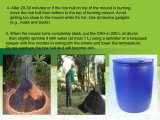 4. After 20-30 minutes or if the rice hull on top of the mound is burning,
move the rice hull from bottom to the top of burning mound. Avoid
getting too close to the mound while it’s hot. Use protective gadgets
(e.g., mask and boots).
5. When the mound turns completely black, put the CRH in 200 L oil drums
then slightly sprinkle it with water (at most 1 L) using a sprinkler or a knapsack
sprayer with fine nozzles to extinguish the smoke and lower the temperature.
Do not overburn the rice hull as it will become ash.
 