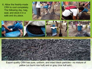 6. Allow the freshly-made
CRH to cool completely.
The following day, bag,
seal, and stock it in a
safe and dry place.
Export quality CRH has pure, uniform, and intact black particles - no mixture of
yellow (un burnt rice hull) and or gray (rice hull ash) .
 