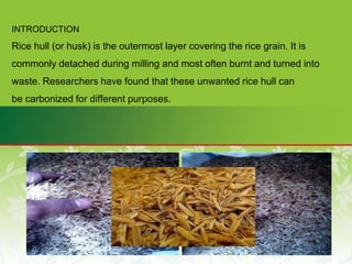 INTRODUCTION
Rice hull (or husk) is the outermost layer covering the rice grain. It is
commonly detached during milling and most often burnt and turned into
waste. Researchers have found that these unwanted rice hull can
be carbonized for different purposes.
 