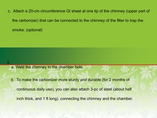 c. Attach a 20-cm circumference GI sheet at one tip of the chimney (upper part of
the carbonizer) that can be connected to the chimney of the filter to trap the
smoke. (optional)
3.
a. Weld the chimney to the chamber hole.
b. To make the carbonizer more sturdy and durable (for 2 months of
continuous daily use), you can also attach 3-pc of steel (about half
inch thick, and 1 ft long), connecting the chimney and the chamber.
 