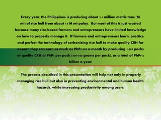 Every year, the Philippines is producing about 3.1 million metric tons (M
mt) of rice hull from about 14 M mt palay. But most of this is just wasted
because many rice-based farmers and entrepreneurs have limited knowledge
on how to properly manage it. If farmers and entrepreneurs learn, practice,
and perfect the technology of carbonizing rice hull to make quality CRH for
export, they can earn as much as PhP5,000 a month by producing 1,000 packs
of quality CRH at PhP5 per pack (400-500 grams per pack), or a total of PhP9.6
billion a year!
The process described in this presentation will help not only in properly
managing rice hull but also in preventing environmental and human health
hazards, while increasing productivity among users.
 