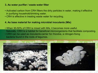 3. As water purifier / waste water filter
• Activated carbon from CRH filters the dirty particles in water, making it effective
in purifying household/drinking water.
• CRH is effective in treating waste water for recycling.
4. As base material for making microbial inoculants (MIs)
• When 30-50% of CRH is mixed with MIs, it becomes more useful.
Naturally, CRH is a habitat for beneficial microorganisms that facilitate composting.
• CRH can be used as inoculants-carrier for rhizobia, a nitrogen-fixing
bacteria found in the roots of legumes.
 