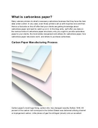 What is carbonless paper?
Many veteran printers do what's necessary carbonless business that they have the item
data under control. In any case, even those printers call us with inquiries now and then.
Here is a fast aide on the off offer that your clients are getting knowledge about
carbonless paper and want to catch up on it. In this blog entry, we'll offer you data on
the various kinds of carbonless paper structures, why you ought to provide carbonless
paper to your clients, the most widely recognized end-utilizes for carbonless paper, how
carbonless paper structures work, and where to purchase carbonless.
Carbon Paper Manufacturing Process
Carbon paper's most huge fixing, carbon dim, has changed recently. Before 1940, 90
percent of the carbon dull conveyed in the United States was delivered utilizing channel
or impingement carbon. Little planes of gas fire infringed (struck) onto an excellent
 