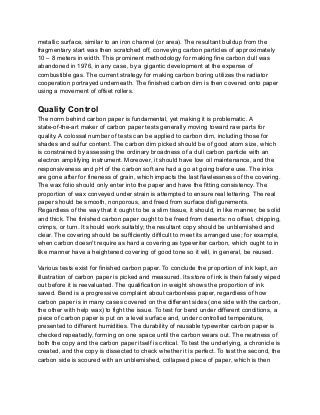 metallic surface, similar to an iron channel (or area). The resultant buildup from the
fragmentary start was then scratched off, conveying carbon particles of approximately
10 – 8 meters in width. This prominent methodology for making fine carbon dull was
abandoned in 1976, in any case, by a gigantic development at the expense of
combustible gas. The current strategy for making carbon boring utilizes the radiator
cooperation portrayed underneath. The finished carbon dim is then covered onto paper
using a movement of offset rollers.
Quality Control
The norm behind carbon paper is fundamental, yet making it is problematic. A
state-of-the-art maker of carbon paper tests generally moving toward raw parts for
quality. A colossal number of tests can be applied to carbon dim, including those for
shades and sulfur content. The carbon dim picked should be of good atom size, which
is constrained by assessing the ordinary broadness of a dull carbon particle with an
electron amplifying instrument. Moreover, it should have low oil maintenance, and the
responsiveness and pH of the carbon soft are had a go at going before use. The inks
are gone after for fineness of grain, which impacts the last flawlessness of the covering.
The wax folio should only enter into the paper and have the fitting consistency. The
proportion of wax conveyed under strain is attempted to ensure real lettering. The real
paper should be smooth, nonporous, and freed from surface disfigurements.
Regardless of the way that it ought to be a slim tissue, it should, in like manner, be solid
and thick. The finished carbon paper ought to be freed from deserts: no offset, chipping,
crimps, or turn. It should work suitably; the resultant copy should be unblemished and
clear. The covering should be sufficiently difficult to meet its arranged use; for example,
when carbon doesn't require as hard a covering as typewriter carbon, which ought to in
like manner have a heightened covering of good tone so it will, in general, be reused.
Various tests exist for finished carbon paper. To conclude the proportion of ink kept, an
illustration of carbon paper is picked and measured. Its store of ink is then falsely wiped
out before it is reevaluated. The qualification in weight shows the proportion of ink
saved. Bend is a progressive complaint about carbonless paper, regardless of how
carbon paper is in many cases covered on the different sides (one side with the carbon,
the other with help wax) to fight the issue. To test for bend under different conditions, a
piece of carbon paper is put on a level surface and, under controlled temperature,
presented to different humidities. The durability of reusable typewriter carbon paper is
checked repeatedly, forming on one space until the carbon wears out. The neatness of
both the copy and the carbon paper itself is critical. To test the underlying, a chronicle is
created, and the copy is dissected to check whether it is perfect. To test the second, the
carbon side is scoured with an unblemished, collapsed piece of paper, which is then
 