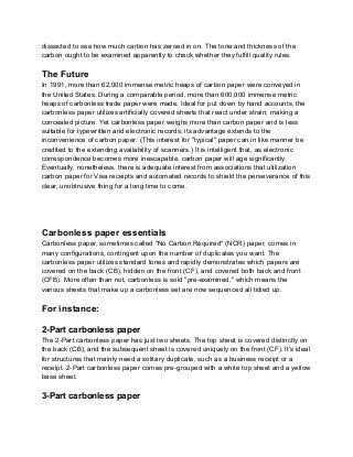 dissected to see how much carbon has zeroed in on. The tone and thickness of the
carbon ought to be examined apparently to check whether they fulfill quality rules.
The Future
In 1991, more than 62,000 immense metric heaps of carbon paper were conveyed in
the United States. During a comparable period, more than 600,000 immense metric
heaps of carbonless trade paper were made. Ideal for put down by hand accounts, the
carbonless paper utilizes artificially covered sheets that react under strain, making a
concealed picture. Yet carbonless paper weighs more than carbon paper and is less
suitable for typewritten and electronic records; its advantage extends to the
inconvenience of carbon paper. (This interest for "typical" paper can in like manner be
credited to the extending availability of scanners.) It is intelligent that, as electronic
correspondence becomes more inescapable, carbon paper will age significantly.
Eventually, nonetheless, there is adequate interest from associations that utilization
carbon paper for Visa receipts and automated records to shield the perseverance of this
clear, unobtrusive thing for a long time to come.
Carbonless paper essentials
Carbonless paper, sometimes called "No Carbon Required" (NCR) paper, comes in
many configurations, contingent upon the number of duplicates you want. The
carbonless paper utilizes standard tones and rapidly demonstrates which papers are
covered on the back (CB), hidden on the front (CF), and covered both back and front
(CFB). More often than not, carbonless is sold "pre-examined," which means the
various sheets that make up a carbonless set are now sequenced all tidied up.
For instance:
2-Part carbonless paper
The 2-Part carbonless paper has just two sheets. The top sheet is covered distinctly on
the back (CB), and the subsequent sheet is covered uniquely on the front (CF). It's ideal
for structures that mainly need a solitary duplicate, such as a business receipt or a
receipt. 2-Part carbonless paper comes pre-grouped with a white top sheet and a yellow
base sheet.
3-Part carbonless paper
 