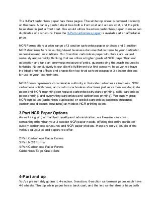 The 3-Part carbonless paper has three pages. The white top sheet is covered distinctly
on the back. A canary center sheet has both a front coat and a back coat, and the pink
base sheet is just a front coat. You would utilize 3-section carbonless paper to make two
duplicates of a structure. Here the 3-Part carbonless paper is available at an affordable
price.
NCR Forms offers a wide range of 3 section carbonless paper choices and 3 section
NCR structures to redo our high-level business documentation items to your particular
necessities and solicitations. Our 3 section carbonless paper structures are valued
seriously and sensibly, thinking that we utilize a higher grade of NCR paper than our
opposition and take an enormous measure of pride, guaranteeing that each request is
fantastic. Not exclusively is our client's fulfillment our first concern; however, we have
the ideal printing offices and proposition top-level carbonless paper 3 section choices
for use in your laser printers.
NCR Forms represents considerable authority in first-rate carbonless structures, NCR
carbonless solicitations, and custom carbonless structures just as carbonless duplicate
paper and NCR imprinting (on request carbonless structures printing, solid carbonless
paper printing, and everything carbonless and carbonless printing). We supply great
NCR duplicates (carbonless duplicates) or explicit carbonless business structures
(carbonless discount structures) at modest NCR printing costs.
3 Part NCR Paper Options
As well as giving unmatched quality and administration, we likewise can cover
something other than your 3 section NCR paper needs, offering the entire exhibit of
custom carbonless structures and NCR paper choices. Here are only a couple of the
various structures and papers we offer:
2 Part Carbonless Paper Forms
3 Part NCR Forms
4 Part Carbonless Paper Forms
Carbonless Edge Glued Sets
4-Part and up
You've presumably gotten it. 4-section, 5-section, 6-section carbonless paper each have
4-6 sheets. The top white paper has a back coat, and the two center sheets have both
 