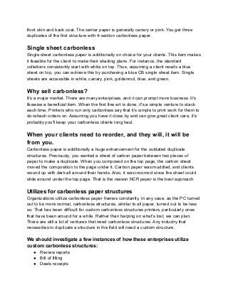 front skin and back coat. The center paper is generally canary or pink. You get three
duplicates of the first structure with 4-section carbonless paper.
Single sheet carbonless
Single sheet carbonless paper is additionally on choice for your clients. This item makes
it feasible for the client to make their shading plans. For instance, the standard
collations consistently start with white on top. Thus, assuming a client needs a blue
sheet on top, you can achieve this by purchasing a blue CB single sheet item. Single
sheets are accessible in white, canary, pink, goldenrod, blue, and green.
Why sell carbonless?
It's a major market. There are many enterprises, and it can prompt more business. It's
likewise a beneficial item. When the first fine art is done, it's a simple venture to stack
each time. Printers who run only carbonless say that it's simple to print work for them to
do rehash orders on. Assuming you have it close by and can give great client care, it's
probably you'll keep your carbonless clients long haul.
When your clients need to reorder, and they will, it will be
from you.
Carbonless paper is additionally a huge enhancement for the outdated duplicate
structures. Previously, you wanted a sheet of carbon paper between two pieces of
paper to make a duplicate. When you composed on the top page, the carbon sheet
moved the composition to the page under it. Carbon paper was muddled, and clients
wound up with dark all around their hands. Also, it was incorrect since the sheet could
slide around under the top page. That is the reason NCR paper is the best approach.
Utilizes for carbonless paper structures
Organizations utilize carbonless paper frames constantly. In any case, as the PC turned
out to be more normal, carbonless structures, similar to all paper, turned out to be less
so. That has been difficult for custom carbonless structures printers, particularly ones
that have been around for a while. Rather than harping on what's lost, we can plan.
There are still a lot of ventures that need carbonless structures. Any industry that
necessities to duplicate a structure in the field will need a custom structure.
We should investigate a few instances of how these enterprises utilize
custom carbonless structures:
● Review reports
● Bill of filling
● Deals receipts
 