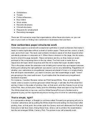 ● Solicitations
● Tickets
● Police references
● Buy orders
● Work orders
● Records structures
● Clinical structures
● Requests for employment
● Recording messages
There are SO numerous ways that organizations utilize these structures, so you can
zero in your work on finding new customers in businesses that use them.
How carbonless paper structures work
Carbonless paper is covered with exceptional synthetics in small containers that make it
ready to make duplicates without a sheet of carbon paper. There are two covers, a back
coat, and a front coat. The back coat contains miniature cases of ink that respond when
somebody presses or composes on it. When there is tension on the page, the ink cases
burst to check the page beneath. These containers are tiny, so they make an exact
portrayal of the composing done on the top sheet. The front coat is made from a
responsive dirt layer which response with the ink to make that super durable imprint.
This is the place where the absolute most irritating and normal slip-ups happen because
finding and utilizing the right gathered succession can be very befuddling. Regardless of
whether your carbonless is pre-gathered (sequenced ahead of time) or in single sheets
that will require examination, you want to ensure your last assemblage is right. "Invert"
pre-grouping is the most well-known. It just implies that the sheets are pre-gathered
backward requests.
For instance, 3 section Reverse comes as Pink/Canary/White. Thus, promoting this
model, when a copier or printer gets each sheet through, it will take the Pink sheet first
and lay it down in the wake of printing, then, at that point, print the Canary to put on top
of the Pink, then, at that point, finally print the Whitetop sheet and spot on top the Pink.
The White sheet sits on top now, and the White/Canary/Pink set is finished and is
prepared to play out the supernatural picture moving one of a kind to carbonless paper.
That is simple, right?
In a comparative design, a Straight (or at times called Forward) pre-grouping will print a
3 section carbonless set by pulling the White sheet first and setting it to face down after
printing, then, at that point, the printer pulls the Canary next and afterward the Pink last.
Everyone is laid face down. Along these lines, when a set is printed, the resemblance
has the set arranged White, Canary, Pink. The picture move will presently work.
 