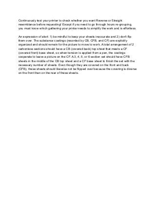 Continuously test your printer to check whether you want Reverse or Straight
resemblance before requesting! Except if you need to go through hours re-grouping,
you must know which gathering your printer needs to simplify the work and is effortless.
An expression of alert: 1) be mindful to keep your sheets inaccurate and 2) don't flip
them over. The substance coatings (recorded by CB, CFB, and CF) are explicitly
organized and should remain for the picture to move to work. A total arrangement of 2
carbonless sections should have a CB (covered back) top sheet that meets a CF
(covered front) base sheet, so when tension is applied from a pen, the coatings
cooperate to leave a picture on the CF. A 3, 4, 5, or 6 section set should have CFB
sheets in the middle of the CB top sheet and a CF base sheet to finish the set with the
necessary number of sheets. Even though they are covered on the front and back
(CFB), these sheets should likewise not be flipped over because the covering is diverse
on the front than on the rear of these sheets.
 