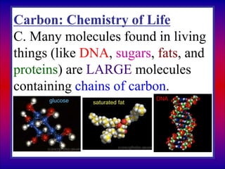 Carbon: Chemistry of Life
C. Many molecules found in living
things (like DNA, sugars, fats, and
proteins) are LARGE molecules
containing chains of carbon.
glucose saturated fat
DNA
 