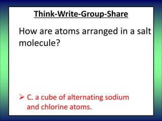 Think-Write-Group-Share
How are atoms arranged in a salt
molecule?
 A. rings of alternating chlorine and
sodium atoms.
 B. chains of repeating chlorine atoms
 C. a cube of alternating sodium
and chlorine atoms.
 