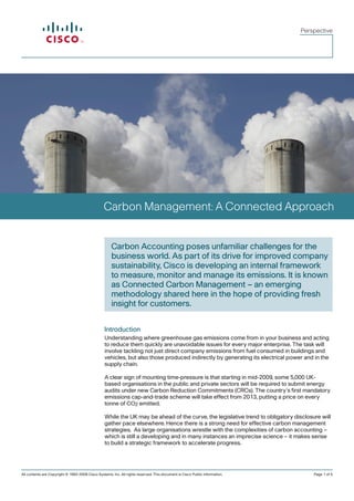 Perspective




                                                 Carbon Management: A Connected Approach


                                                      Carbon Accounting poses unfamiliar challenges for the
                                                      business world. As part of its drive for improved company
                                                      sustainability, Cisco is developing an internal framework
                                                      to measure, monitor and manage its emissions. It is known
                                                      as Connected Carbon Management – an emerging
                                                      methodology shared here in the hope of providing fresh
                                                      insight for customers.


                                                  Introduction
                                                  Understanding where greenhouse gas emissions come from in your business and acting
                                                  to reduce them quickly are unavoidable issues for every major enterprise. The task will
                                                  involve tackling not just direct company emissions from fuel consumed in buildings and
                                                  vehicles, but also those produced indirectly by generating its electrical power and in the
                                                  supply chain.

                                                  A clear sign of mounting time-pressure is that starting in mid-2009, some 5,000 UK-
                                                  based organisations in the public and private sectors will be required to submit energy
                                                  audits under new Carbon Reduction Commitments (CRCs). The country’s first mandatory
                                                  emissions cap-and-trade scheme will take effect from 2013, putting a price on every
                                                  tonne of CO2 emitted.

                                                  While the UK may be ahead of the curve, the legislative trend to obligatory disclosure will
                                                  gather pace elsewhere. Hence there is a strong need for effective carbon management
                                                  strategies. As large organisations wrestle with the complexities of carbon accounting –
                                                  which is still a developing and in many instances an imprecise science – it makes sense
                                                  to build a strategic framework to accelerate progress.




All contents are Copyright © 1992-2009 Cisco Systems. Inc. All rights reserved. This document is Cisco Public Information.            Page 1 of 5
 
