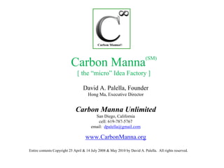 (SM)
                          Carbon Manna
                              [ the “micro” Idea Factory ]

                                  David A. Palella, Founder
                                     Hong Ma, Executive Director


                             Carbon Manna Unlimited
                                         San Diego, California
                                           cell: 619-787-5767
                                       email: dpalella@gmail.com

                                    www.CarbonManna.org

Entire contents Copyright 25 April & 14 July 2008 & May 2010 by David A. Palella. All rights reserved.
 