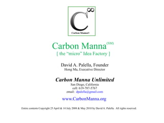 Carbon Manna (SM)  [ the “micro” Idea Factory ] David A. Palella, Founder Hong Ma, Executive Director Carbon Manna Unlimited San Diego, California cell: 619-787-5767 email:  [email_address] www.CarbonManna.org   Entire contents Copyright 25 April & 14 July 2008 & May 2010 by David A. Palella.  All rights reserved. 