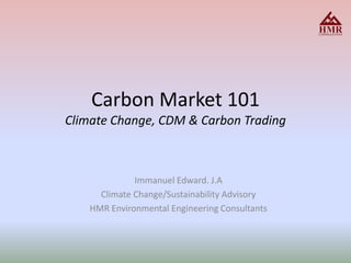 Carbon Market 101Climate Change, CDM & Carbon Trading  Immanuel Edward. J.A Climate Change/Sustainability Advisory HMR Environmental Engineering Consultants 