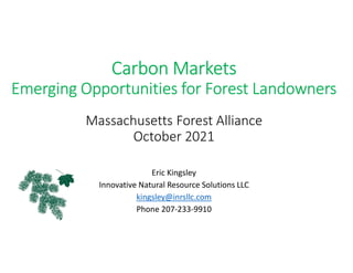 Carbon Markets
Emerging Opportunities for Forest Landowners
Massachusetts Forest Alliance
October 2021
Eric Kingsley
Innovative Natural Resource Solutions LLC
kingsley@inrsllc.com
Phone 207-233-9910
 