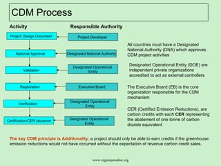 CDM Process  Project Design Document  National Approval Validation Certification/CER issuance Registration  Verification  Project Developer  Designated National Authority Designated Operational  Entity Executive Board Designated Operational  Entity  Designated Operational  Entity Activity Responsible Authority The Executive Board (EB) is the core organization responsible for the CDM mechanism  All countries must have a Designated National Authority (DNA) which approves CDM project activities Designated Operational Entity (DOE) are independent private organizations  accredited to act as external controllers The key CDM principle is Additionality : a project should only be able to earn credits if the greenhouse emission reductions would not have occurred without the expectation of revenue carbon credit sales.  CER (Certified Emission Reductions), are carbon credits with each  CER  representing the abatement of one tonne of carbon dioxide equivalent 