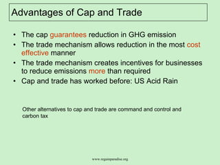 Advantages of Cap and Trade The cap  guarantees  reduction in GHG emission The trade mechanism allows reduction in the most  cost effective  manner  The trade mechanism creates incentives for businesses to reduce emissions  more  than required  Cap and trade has worked before: US Acid Rain  Other alternatives to cap and trade are command and control and carbon tax  