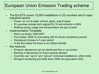 European Union Emission Trading scheme The EU-ETS covers 12,000 installations in 25 countries and 6 major industrial sectors  Power, oil, iron & steel, cement, glass, pulp & paper 25 countries include both original EU-15 and entrants in 2004 Building energy usage and transportation are  not  covered  Implementation Timetable: Warm up phase: 2005-2007  First phase: 2008-12 (coinciding with the Kyoto compliance period) Subsequent phases in 5 year period  In the first phase the focus is on Carbon dioxide Key features: Emission allowances can be distributed free or via auction Banking of allowances for future periods allowed Countries can “opt-in” and “opt-out” individual installations, within limits Stringent monitoring and hefty fines (100€ /ton-equivalent CO2) 
