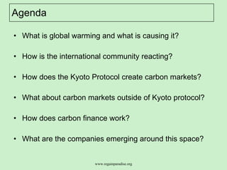 Agenda What is global warming and what is causing it?  How is the international community reacting?  How does the Kyoto Protocol create carbon markets?  What about carbon markets outside of Kyoto protocol?  How does carbon finance work? What are the companies emerging around this space? 