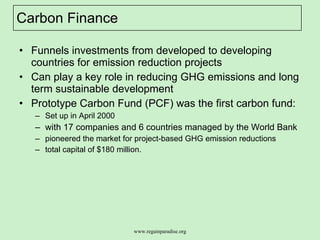 Carbon Finance Funnels investments from developed to developing countries for emission reduction projects Can play a key role in reducing GHG emissions and long term sustainable development  Prototype Carbon Fund (PCF) was the first carbon fund:  Set up in April 2000  with 17 companies and 6 countries managed by the World Bank  pioneered the market for project-based GHG emission reductions  total capital of $180 million. 