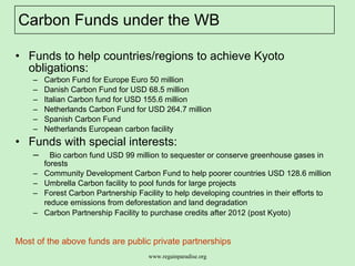 Carbon Funds under the WB Funds to help countries/regions to achieve Kyoto obligations: Carbon Fund for Europe Euro 50 million Danish Carbon Fund for USD 68.5 million Italian Carbon fund for USD 155.6 million  Netherlands Carbon Fund for USD 264.7 million  Spanish Carbon Fund Netherlands European carbon facility  Funds with special interests: Bio carbon fund USD 99 million to sequester or conserve greenhouse gases in forests  Community Development Carbon Fund to help poorer countries USD 128.6 million Umbrella Carbon facility to pool funds for large projects Forest Carbon Partnership Facility to help developing countries in their efforts to reduce emissions from deforestation and land degradation   Carbon Partnership Facility to purchase credits after 2012 (post Kyoto)  Most of the above funds are public private partnerships  