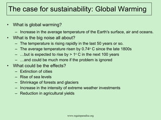 The case for sustainability: Global Warming What is global warming? Increase in the average temperature of the Earth's surface, air and oceans.  What is the big noise all about?  The temperature is rising rapidly in the last 50 years or so. The average temperature risen by 0.74 o  C since the late 1800s  … but is expected to rise by > 1 o  C in the next 100 years … and could be much more if the problem is ignored  What could be the effects?  Extinction of cities  Rise of sea levels  Shrinkage of forests and glaciers  Increase in the intensity of extreme weather investments  Reduction in agricultural yields  
