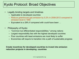 Kyoto Protocol: Broad Objectives  Legally binding targets and timelines  Applicable to developed countries Reduce greenhouse gas emission by 5.2% in 2008-2012 compared to emission level in 1990  Equivalent to a 29% if compared with  could  have been … Philosophy of Kyoto:  “ Common but differentiated responsibilities." among nations  Largest responsibility lies with the highest developed countries Poor countries with least emissions are most likely to suffer Economies will require to transition into a path of sustainable progress  Create incentives for developed countries to invest into emission reduction projects in developing  countries 