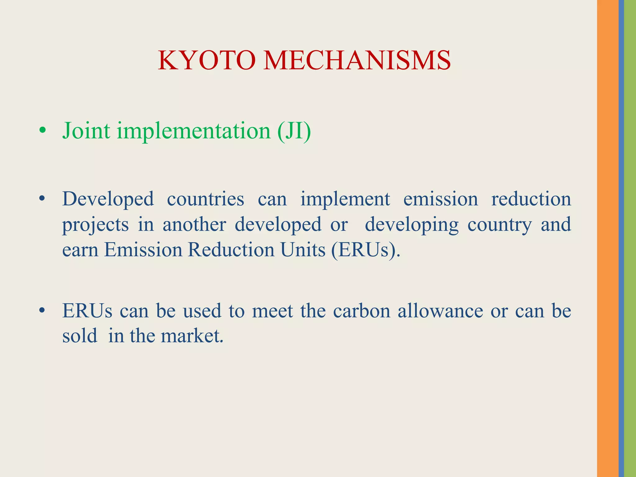 KYOTO MECHANISMS
• Joint implementation (JI)
• Developed countries can implement emission reduction
projects in another developed or developing country and
earn Emission Reduction Units (ERUs).
• ERUs can be used to meet the carbon allowance or can be
sold in the market.
 