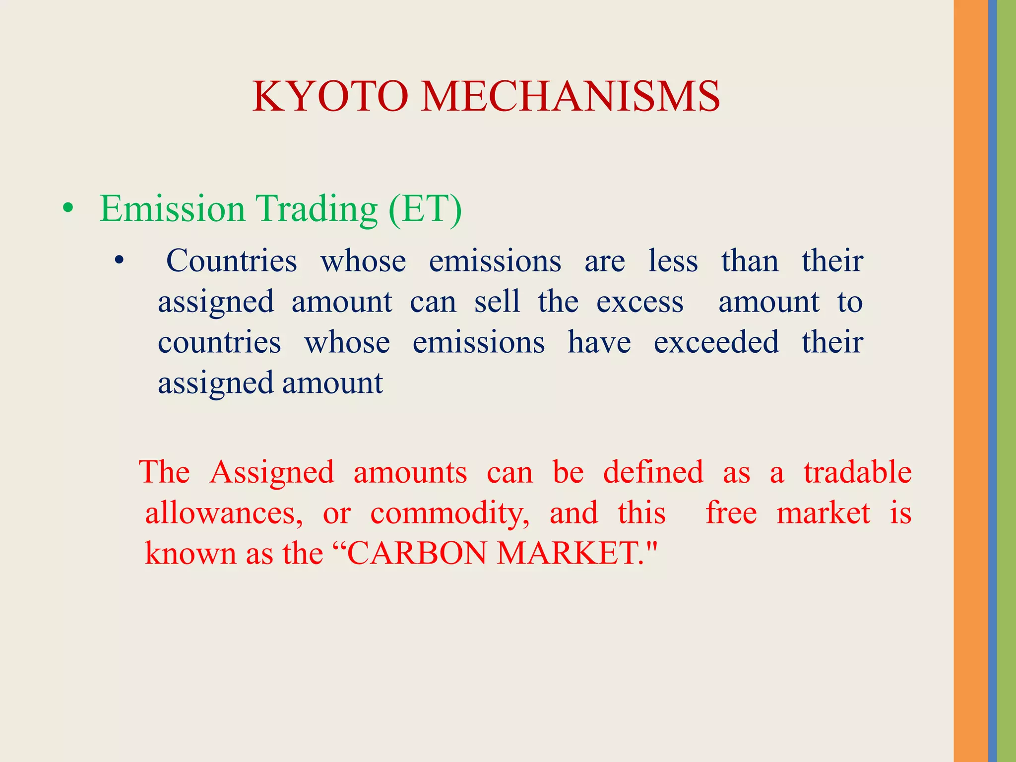 KYOTO MECHANISMS
• Emission Trading (ET)
• Countries whose emissions are less than their
assigned amount can sell the excess amount to
countries whose emissions have exceeded their
assigned amount
The Assigned amounts can be defined as a tradable
allowances, or commodity, and this free market is
known as the “CARBON MARKET."
 