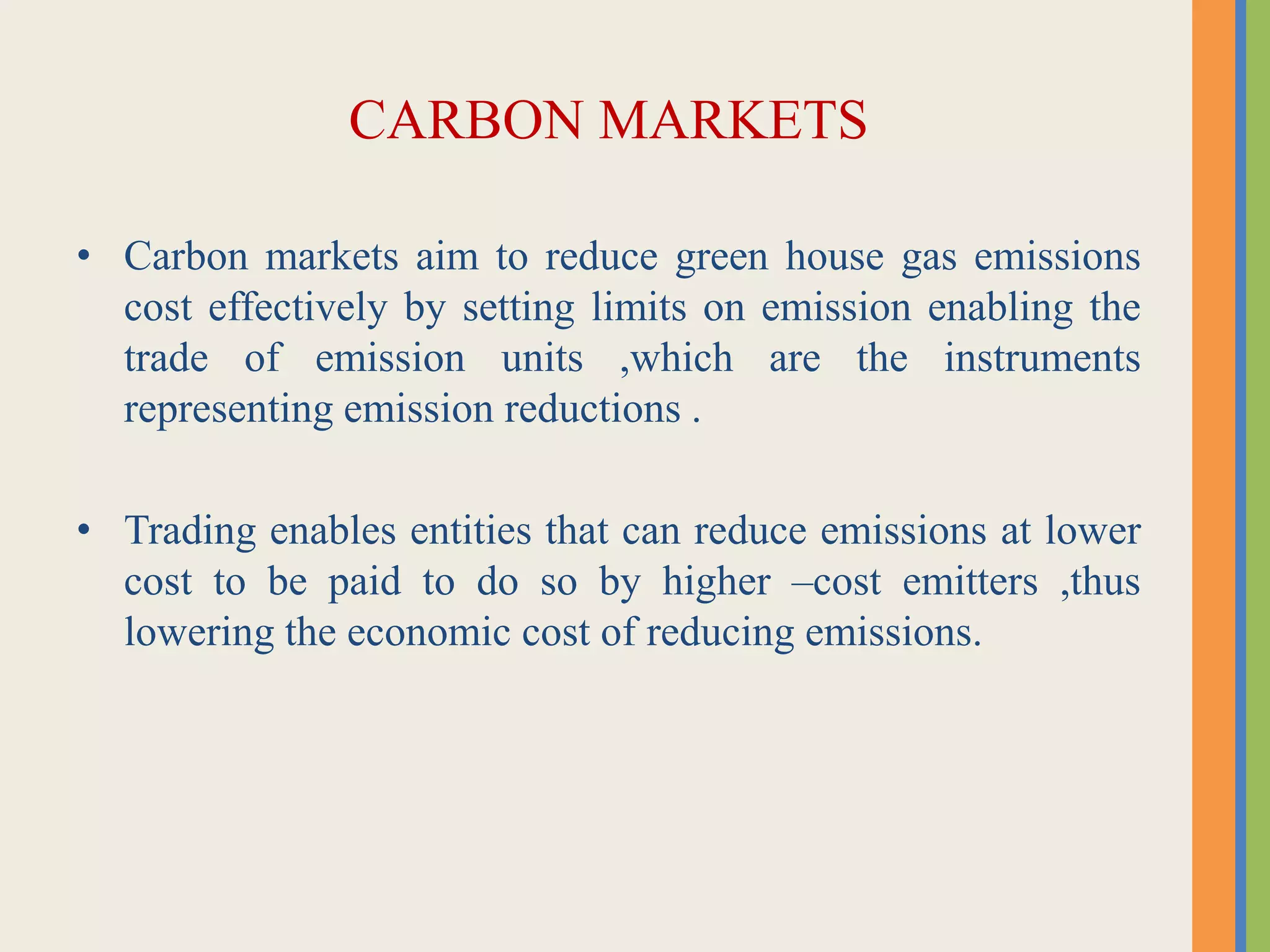 CARBON MARKETS
• Carbon markets aim to reduce green house gas emissions
cost effectively by setting limits on emission enabling the
trade of emission units ,which are the instruments
representing emission reductions .
• Trading enables entities that can reduce emissions at lower
cost to be paid to do so by higher –cost emitters ,thus
lowering the economic cost of reducing emissions.
 