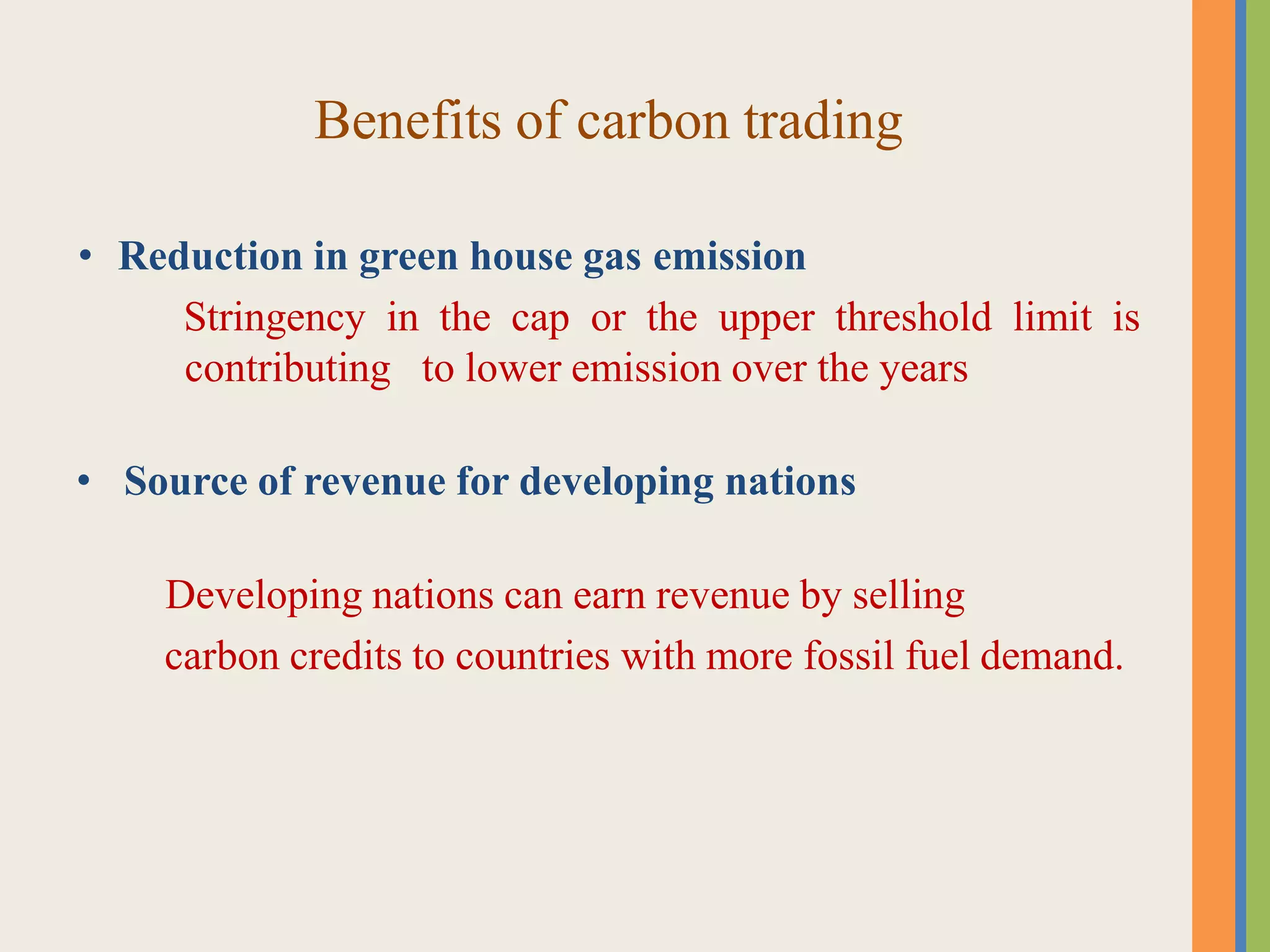 Benefits of carbon trading
• Reduction in green house gas emission
Stringency in the cap or the upper threshold limit is
contributing to lower emission over the years
• Source of revenue for developing nations
Developing nations can earn revenue by selling
carbon credits to countries with more fossil fuel demand.
 