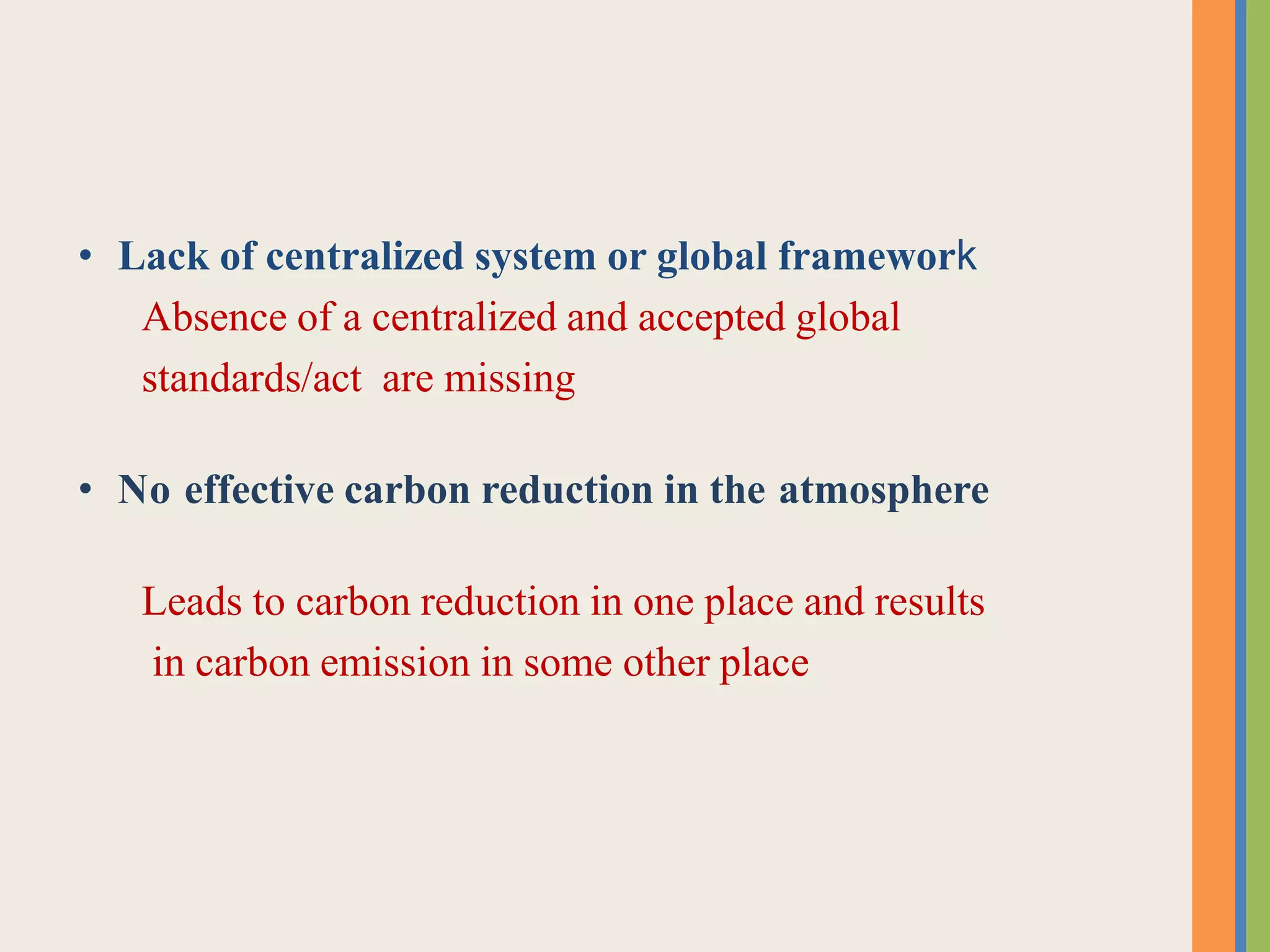• Lack of centralized system or global framework
Absence of a centralized and accepted global
standards/act are missing
• No effective carbon reduction in the atmosphere
Leads to carbon reduction in one place and results
in carbon emission in some other place
 