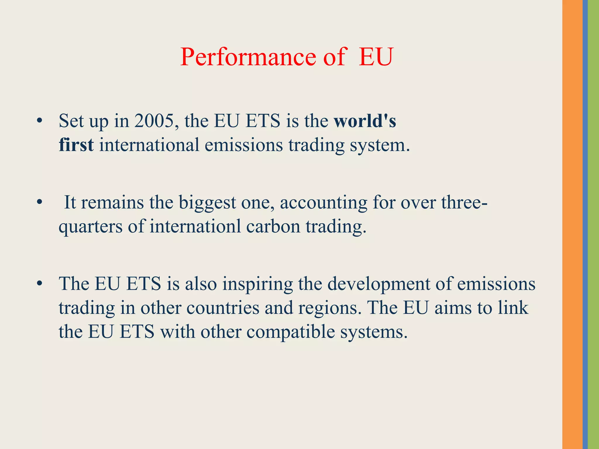 Performance of EU
• Set up in 2005, the EU ETS is the world's
first international emissions trading system.
• It remains the biggest one, accounting for over three-
quarters of internationl carbon trading.
• The EU ETS is also inspiring the development of emissions
trading in other countries and regions. The EU aims to link
the EU ETS with other compatible systems.
 
