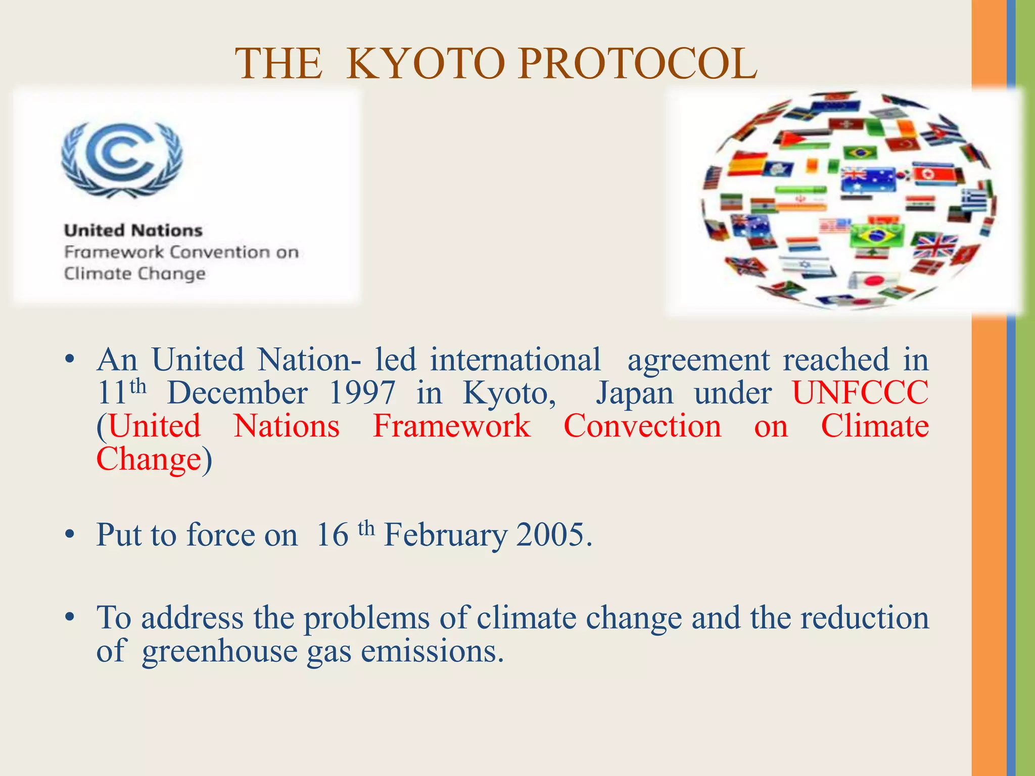 THE KYOTO PROTOCOL
• An United Nation- led international agreement reached in
11th December 1997 in Kyoto, Japan under UNFCCC
(United Nations Framework Convection on Climate
Change)
• Put to force on 16 th February 2005.
• To address the problems of climate change and the reduction
of greenhouse gas emissions.
 