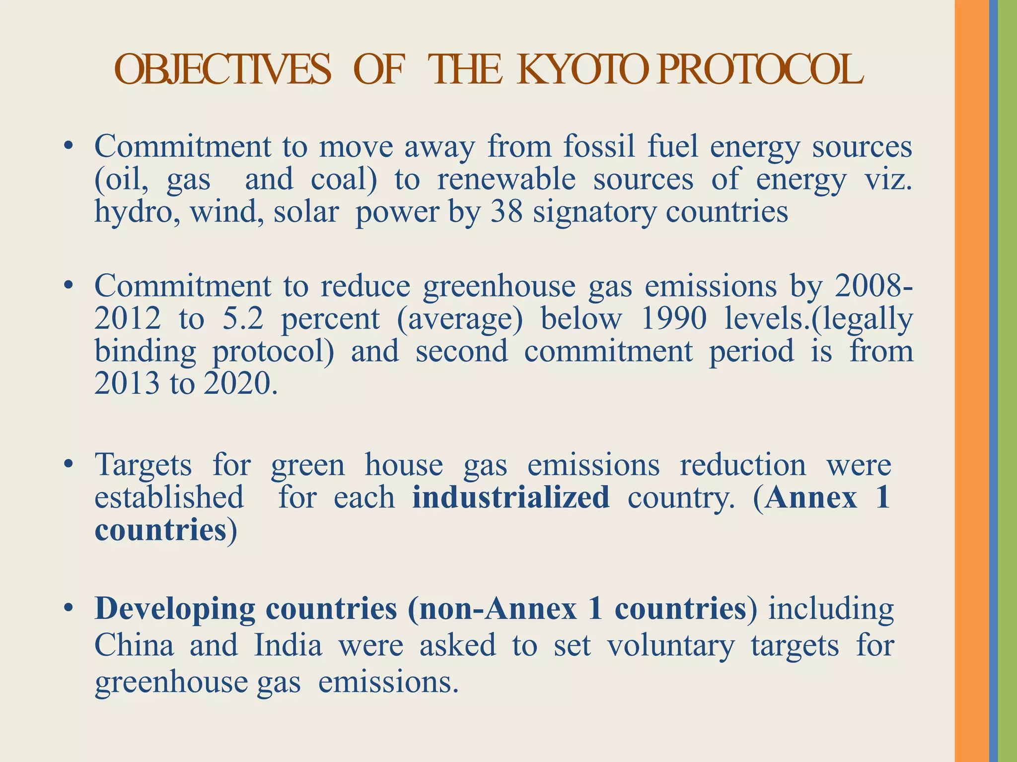 OBJECTIVES OF THE KYOTOPROTOCOL
• Commitment to move away from fossil fuel energy sources
(oil, gas and coal) to renewable sources of energy viz.
hydro, wind, solar power by 38 signatory countries
• Commitment to reduce greenhouse gas emissions by 2008-
2012 to 5.2 percent (average) below 1990 levels.(legally
binding protocol) and second commitment period is from
2013 to 2020.
• Targets for green house gas emissions reduction were
established for each industrialized country. (Annex 1
countries)
• Developing countries (non-Annex 1 countries) including
China and India were asked to set voluntary targets for
greenhouse gas emissions.
 