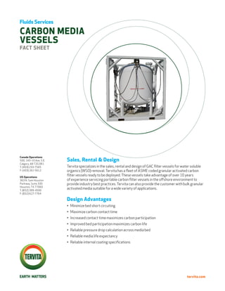 Fluids Services

CARBON MEDIA
VESSELS
FACT Sheet




Canada Operations
500, 140–10 Ave. S.E.   Sales, Rental & Design
Calgary, AB T2G 0R1
T: (403) 233-7565       Tervita specializes in the sales, rental and design of GAC filter vessels for water soluble
F: (403) 261-5612       organics (WSO) removal. Tervita has a fleet of ASME coded granular activated carbon
US Operations
                        filter vessels ready to be deployed. These vessels take advantage of over 10 years
363 N. Sam Houston      of experience servicing portable carbon filter vessels in the offshore environment to
Parkway, Suite 330      provide industry best practices. Tervita can also provide the customer with bulk granular
Houston, TX 77060
T: (832) 399-4500
                        activated media suitable for a wide variety of applications.
F: (832) 627-7764

                        Design Advantages
                        •	 Minimize bed short circuiting
                        •	 Maximize carbon contact time
                        •	 Increased contact time maximizes carbon participation
                        •	 Improved bed participation maximizes carbon life
                        •	 Reliable pressure drop calculation across media bed
                        •	 Reliable media life expectancy
                        •	 Reliable internal coating specifications




                                                                                                        tervita.com
 