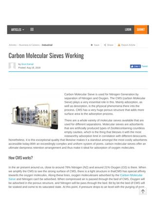 Views: 1 Report Article Share SaveArticles Business & Careers Industrial
Articles   LOGIN SUBMIT
by Arun Kamal
Posted: Aug 18, 2018
Tweet
Carbon Molecular Sieves Working
Carbon Molecular Sieve is used for Nitrogen Generation by
separation of Nitrogen and Oxygen. The CMS (carbon Molecular
Sieve) plays a very essential role in this. Mainly adsorption, as
well as desorption, is the physical phenomena there into the
process. CMS has a very huge porous structure that adds more
surface area to the adsorption process.
There are a whole variety of molecular sieves available that are
used for different separations. Molecular sieves are adsorbents
that are artificially produced types of Zeolitecontaining countless
empty cavities, which is the thing that blesses it with the most
noteworthy adsorption limit in correlation with different desiccants.
Nonetheless, it is this exceptional quality that likewise makes it a standout amongst the most costly adsorbents
accessible today.With an exceedingly complex and uniform system of pores, carbon molecular sieves offer an
ultimate dampness retention arrangement and thus make it ideal for adsorption of oxygen molecules.
How CMS works?
In the air present around us, close to around 78% Nitrogen (N2) and around 21% Oxygen (O2) is there. When
we amplify the CMS to see the strong surface of CMS, there is a light structure in thatCMS has special affinity
towards the oxygen molecules. Along these lines, oxygen moleculesare adsorbed by the Carbon Molecular
Sieve and Nitrogen can't be adsorbed. When compressed air is passed through the bed of CMS, Oxygen will
be adsorbed in the porous structure, and Nitrogen will be pass through the bed. Bit by bit the bed of CMS will
be soaked and come to its saturated state. At this point, if pressure drops to air level with the purging of pure
Like 0
Plastic Bag
     Partners
PLASTIC BAGS
This website uses cookies to improve user experience. By using our website you consent to all cookies in accordance with our Privacy
Policy. I agree

 