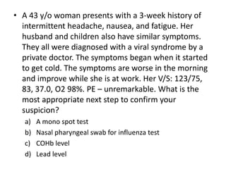 • A 43 y/o woman presents with a 3-week history of
  intermittent headache, nausea, and fatigue. Her
  husband and children also have similar symptoms.
  They all were diagnosed with a viral syndrome by a
  private doctor. The symptoms began when it started
  to get cold. The symptoms are worse in the morning
  and improve while she is at work. Her V/S: 123/75,
  83, 37.0, O2 98%. PE – unremarkable. What is the
  most appropriate next step to confirm your
  suspicion?
   a)   A mono spot test
   b)   Nasal pharyngeal swab for influenza test
   c)   COHb level
   d)   Lead level
 