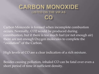 Carbon Monoxide is formed when incomplete combustion
occurs. Normally, CO2 would be produced during
conmbustion, but if there is too much fuel (or not enough air)
there are not enough Oxygen molecules to complete the
“oxidation” of the Carbon.
High levels of CO are a clear indication of a rich mixture.
Besides causing pollution, inhaled CO can be fatal over even a
short period of time in sufficient density.
 