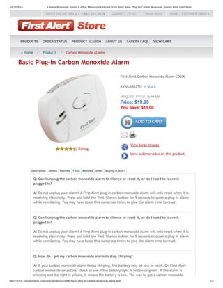 10/23/2014 Carbon Monoxide Alarm, Carbon Monoxide Detector, First Alert Basic Plug-In Carbon Monoxide Alarm | First Alert Store
http://www.firstalertstore.com/store/products/co600-basic-plug-in-carbon-monoxide-alarm.htm 1/4
HOME | CUSTOMER SERVICECONNECT TO US: Social Buzz!ORDER ONLINE OR CALL 1‐847‐701‐3038
PRODUCTS ORDER STATUS PRODUCT SEARCH ABOUT US SAFETY FAQS VIEW CART
« Home / Products / Carbon Monoxide Alarms
Q: Can I unplug the carbon monoxide alarm to silence or reset it, or do I need to leave it
plugged in?
A: Do not unplug your alarm! A First Alert plug‐in carbon monoxide alarm will only reset when it is
receiving electricity. Press and hold the Test/Silence button for 5 seconds to quiet a plug‐in alarm
while ventilating. You may have to do this numerous times to give the alarm time to reset.
Q: Can I unplug the carbon monoxide alarm to silence or reset it, or do I need to leave it
plugged in?
A: Do not unplug your alarm! A First Alert plug‐in carbon monoxide alarm will only reset when it is
receiving electricity. Press and hold the Test/Silence button for 5 seconds to quiet a plug‐in alarm
while ventilating. You may have to do this numerous times to give the alarm time to reset.
Q: How do I get my carbon monoxide alarm to stop chirping?
A: If your carbon monoxide alarm keeps chirping, the battery may be low or weak. On First Alert
carbon monoxide detectors, check to see if the battery light is yellow or green. If the alarm is
chirping and the light is yellow, it means the battery is low. The way to get a carbon monoxide
Rating
First Alert Carbon Monoxide Alarm CO600
AVAILABILITY: In Stock
Regular Price: $34.99
Price: $19.99
You Save: $15.00
View large images
View a demo video on this product
Basic Plug‐In Carbon Monoxide Alarm
Description Details Reviews FAQs Manuals Video Buying in Bulk?
 