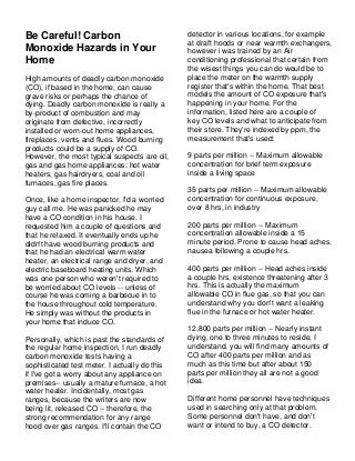 Be Careful! Carbon                             detector in various locations, for example
                                               at draft hoods or near warmth exchangers,
Monoxide Hazards in Your                       however i was trained by an Air
Home                                           conditioning professional that certain from
                                               the wisest things you can do would be to
High amounts of deadly carbon monoxide         place the meter on the warmth supply
(CO), if based in the home, can cause          register that's within the home. That best
grave risks or perhaps the chance of           models the amount of CO exposure that's
dying. Deadly carbon monoxide is really a      happening in your home. For the
by-product of combustion and may               information, listed here are a couple of
originate from defective, incorrectly          key CO levels and what to anticipate from
installed or worn-out home appliances,         their store. They're indexed by ppm, the
fireplaces, vents and flues. Wood burning      measurement that's used:
products could be a supply of CO.
However, the most typical suspects are oil,    9 parts per million -- Maximum allowable
gas and gas home appliances: hot water         concentration for brief term exposure
heaters, gas hairdryers, coal and oil          inside a living space
furnaces, gas fire places.
                                               35 parts per million -- Maximum allowable
Once, like a home inspector, I'd a worried     concentration for continuous exposure,
guy call me. He was panicked he may            over 8 hrs, in industry
have a CO condition in his house. I
requested him a couple of questions and        200 parts per million -- Maximum
that he relaxed. It eventually ends up he      concentration allowable inside a 15
didn't have wood burning products and          minute period. Prone to cause head aches,
that he had an electrical warm water           nausea following a couple hrs.
heater, an electrical range and dryer, and
electric baseboard heating units. Which        400 parts per million -- Head aches inside
was one person who weren't required to         a couple hrs, existence threatening after 3
be worried about CO levels -- unless of        hrs. This is actually the maximum
course he was coming a barbecue in to          allowable CO in flue gas, so that you can
the house throughout cold temperature.         understand why you don't want a leaking
He simply was without the products in          flue in the furnace or hot water heater.
your home that induce CO.
                                               12,800 parts per million -- Nearly instant
Personally, which is past the standards of     dying, one to three minutes to reside. I
the regular home inspection, I run deadly      understand, you will find many amounts of
carbon monoxide tests having a                 CO after 400 parts per million and as
sophisticated test meter. I actually do this   much as this time but after about 150
if I've got a worry about any appliance on     parts per million they all are not a good
premises-- usually a mature furnace, a hot     idea.
water heater. Incidentally, most gas
ranges, because the writers are now            Different home personnel have techniques
being lit, released CO -- therefore, the       used in searching only at that problem.
strong recommendation for any range            Some personnel don't have, and don't
hood over gas ranges. I'll contain the CO      want or intend to buy, a CO detector.
 