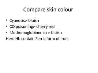 Compare skin colour
• Cyanosis:- bluish
• CO poisoning:- cherry red
• Methemoglobinemia :- bluish
Here Hb contain Ferric form of iron.
 