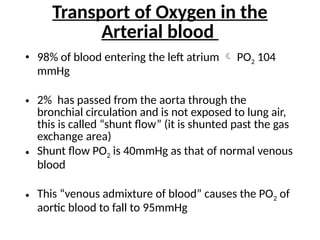 Transport of Oxygen in the
Arterial blood
• 98% of blood entering the left atrium  PO2 104
mmHg
• 2% has passed from the aorta through the
bronchial circulation and is not exposed to lung air,
this is called “shunt flow” (it is shunted past the gas
exchange area)
• Shunt flow PO2 is 40mmHg as that of normal venous
blood
• This “venous admixture of blood” causes the PO2 of
aortic blood to fall to 95mmHg
 