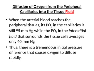Diffusion of Oxygen from the Peripheral
Capillaries into the Tissue Fluid
• When the arterial blood reaches the
peripheral tissues, its PO2 in the capillaries is
still 95 mm Hg while the PO2 in the interstitial
fluid that surrounds the tissue cells averages
only 40 mm Hg
• Thus, there is a tremendous initial pressure
difference that causes oxygen to diffuse
rapidly.
 