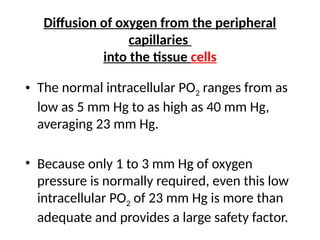 Diffusion of oxygen from the peripheral
capillaries
into the tissue cells
• The normal intracellular PO2 ranges from as
low as 5 mm Hg to as high as 40 mm Hg,
averaging 23 mm Hg.
• Because only 1 to 3 mm Hg of oxygen
pressure is normally required, even this low
intracellular PO2 of 23 mm Hg is more than
adequate and provides a large safety factor.
 