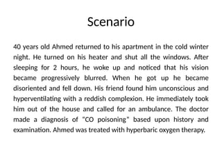 Scenario
40 years old Ahmed returned to his apartment in the cold winter
night. He turned on his heater and shut all the windows. After
sleeping for 2 hours, he woke up and noticed that his vision
became progressively blurred. When he got up he became
disoriented and fell down. His friend found him unconscious and
hyperventilating with a reddish complexion. He immediately took
him out of the house and called for an ambulance. The doctor
made a diagnosis of “CO poisoning” based upon history and
examination. Ahmed was treated with hyperbaric oxygen therapy.
 