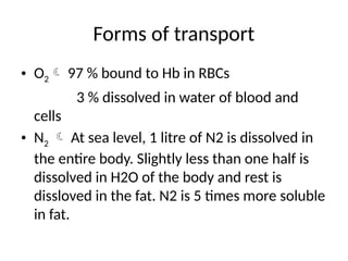 Forms of transport
• O2 97 % bound to Hb in RBCs
3 % dissolved in water of blood and
cells
• N2  At sea level, 1 litre of N2 is dissolved in
the entire body. Slightly less than one half is
dissolved in H2O of the body and rest is
dissloved in the fat. N2 is 5 times more soluble
in fat.
 